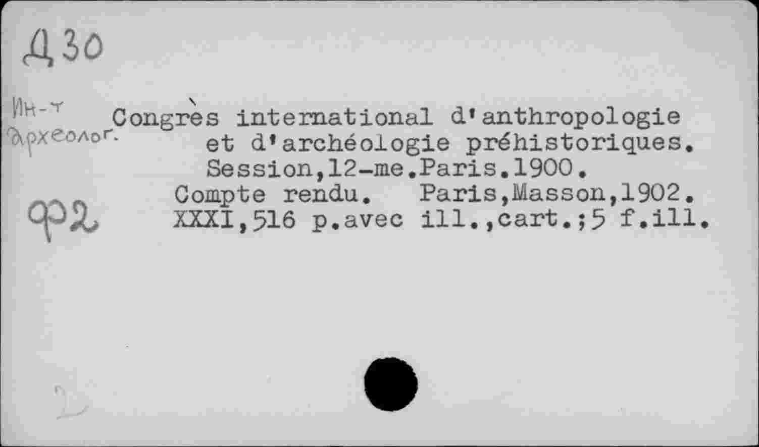 ﻿43ö

Congres international d’anthropologie et d’archéologie préhistoriques. Session,12-me.Paris.1900.
Compte rendu. Paris,Masson,1902.
XXXI,516 p.avec ill.,cart. ;5 MU